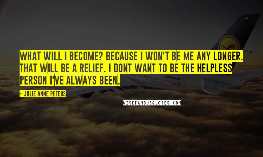 Julie Anne Peters Quotes: What will I become? Because I won't be me any longer. That will be a relief. I dont want to be the helpless person I've always been.