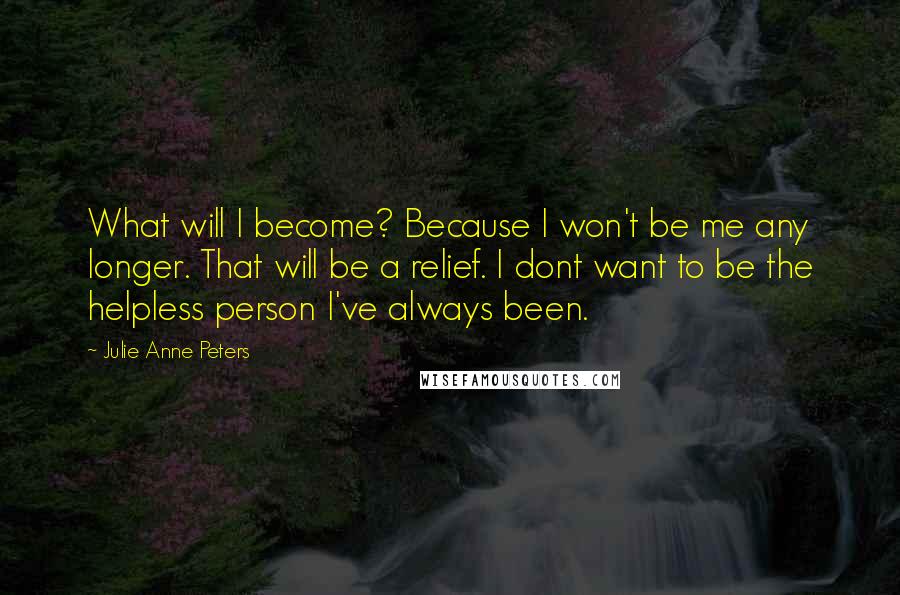 Julie Anne Peters Quotes: What will I become? Because I won't be me any longer. That will be a relief. I dont want to be the helpless person I've always been.