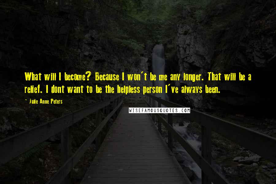 Julie Anne Peters Quotes: What will I become? Because I won't be me any longer. That will be a relief. I dont want to be the helpless person I've always been.