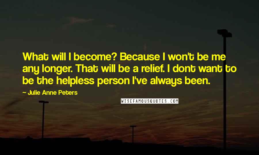 Julie Anne Peters Quotes: What will I become? Because I won't be me any longer. That will be a relief. I dont want to be the helpless person I've always been.