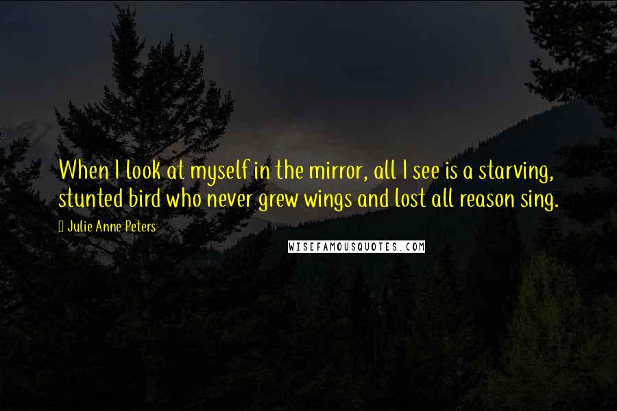 Julie Anne Peters Quotes: When I look at myself in the mirror, all I see is a starving, stunted bird who never grew wings and lost all reason sing.