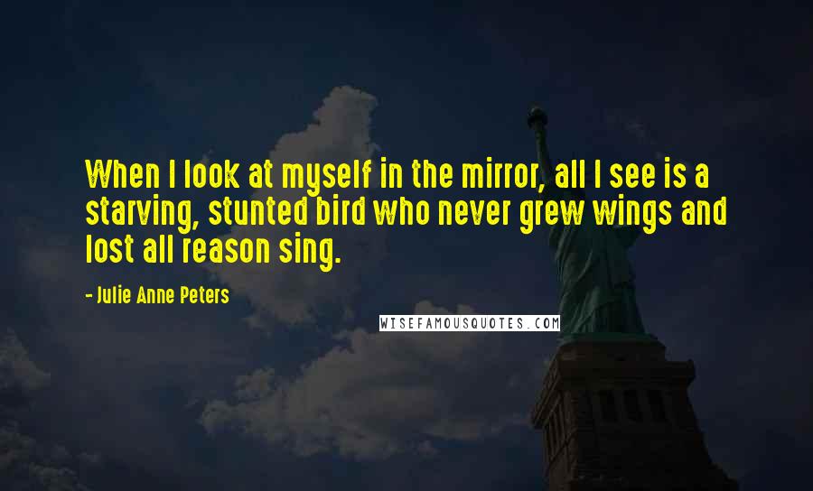 Julie Anne Peters Quotes: When I look at myself in the mirror, all I see is a starving, stunted bird who never grew wings and lost all reason sing.