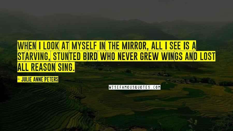 Julie Anne Peters Quotes: When I look at myself in the mirror, all I see is a starving, stunted bird who never grew wings and lost all reason sing.