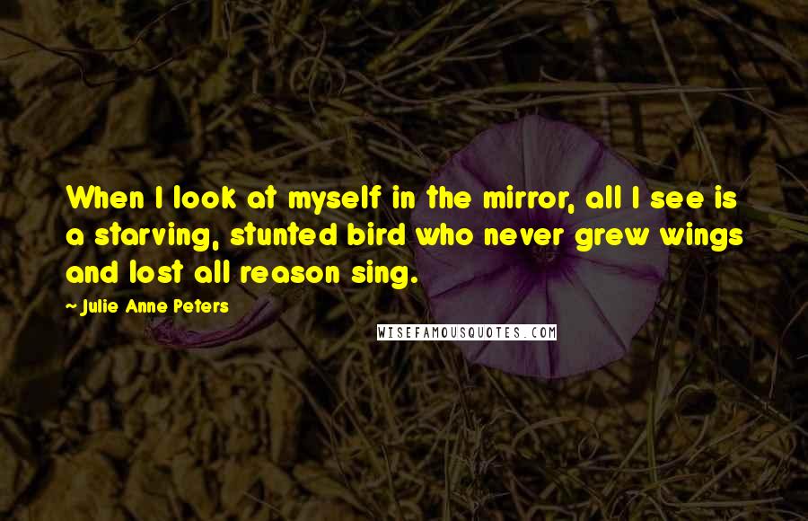 Julie Anne Peters Quotes: When I look at myself in the mirror, all I see is a starving, stunted bird who never grew wings and lost all reason sing.