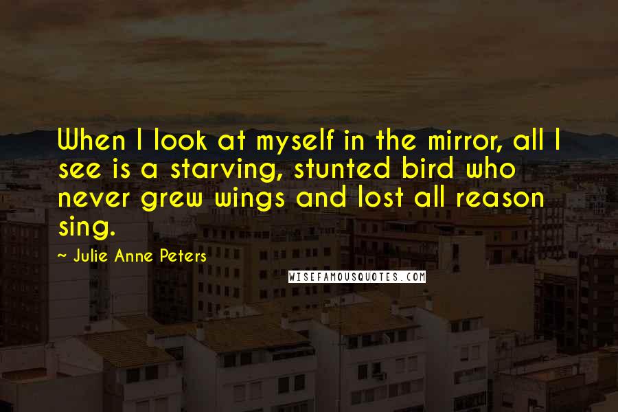 Julie Anne Peters Quotes: When I look at myself in the mirror, all I see is a starving, stunted bird who never grew wings and lost all reason sing.