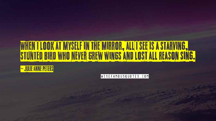 Julie Anne Peters Quotes: When I look at myself in the mirror, all I see is a starving, stunted bird who never grew wings and lost all reason sing.