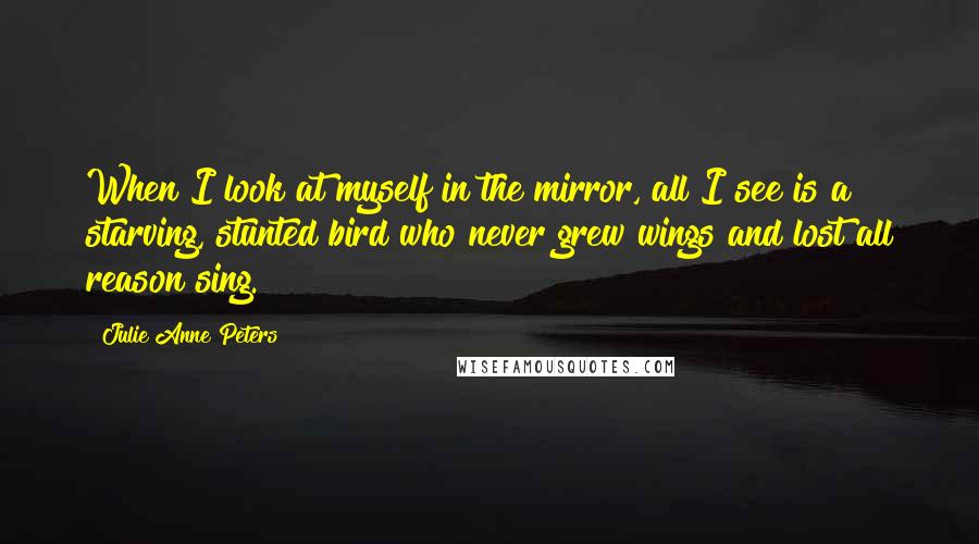 Julie Anne Peters Quotes: When I look at myself in the mirror, all I see is a starving, stunted bird who never grew wings and lost all reason sing.