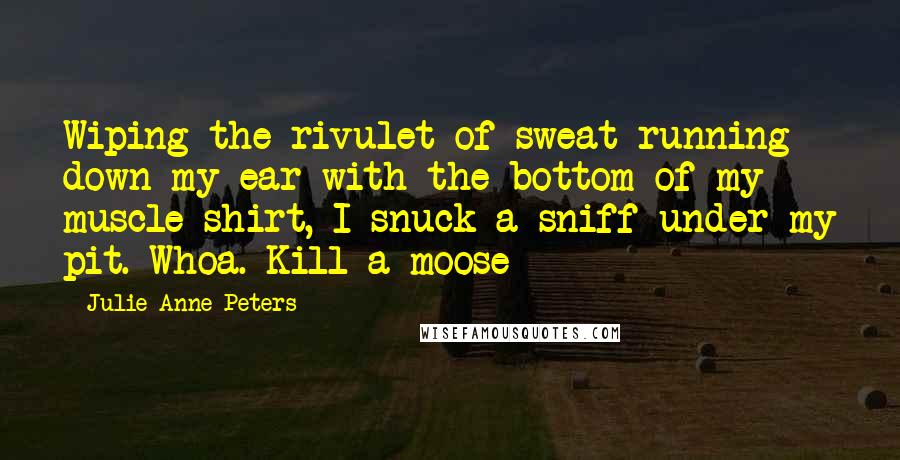 Julie Anne Peters Quotes: Wiping the rivulet of sweat running down my ear with the bottom of my muscle shirt, I snuck a sniff under my pit. Whoa. Kill a moose