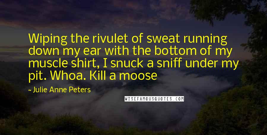 Julie Anne Peters Quotes: Wiping the rivulet of sweat running down my ear with the bottom of my muscle shirt, I snuck a sniff under my pit. Whoa. Kill a moose