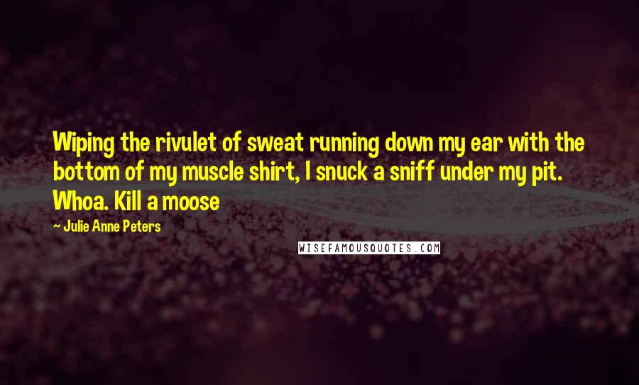 Julie Anne Peters Quotes: Wiping the rivulet of sweat running down my ear with the bottom of my muscle shirt, I snuck a sniff under my pit. Whoa. Kill a moose