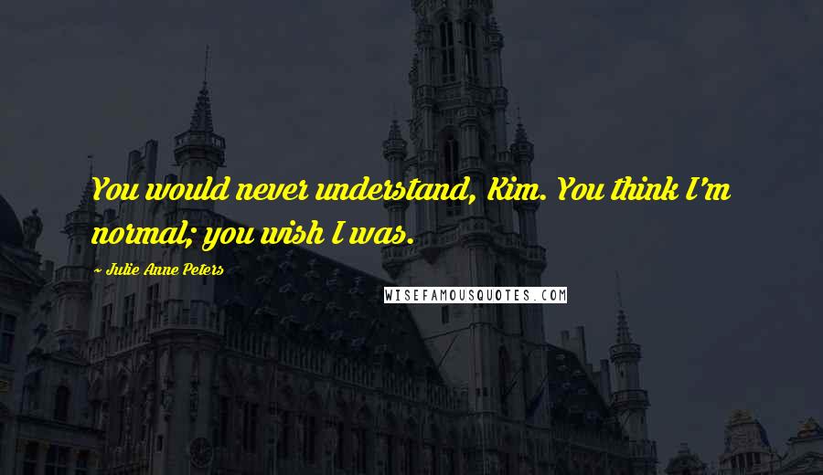 Julie Anne Peters Quotes: You would never understand, Kim. You think I'm normal; you wish I was.