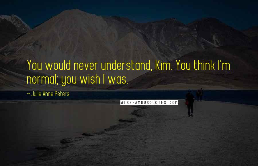 Julie Anne Peters Quotes: You would never understand, Kim. You think I'm normal; you wish I was.