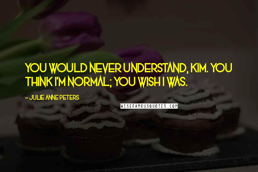 Julie Anne Peters Quotes: You would never understand, Kim. You think I'm normal; you wish I was.