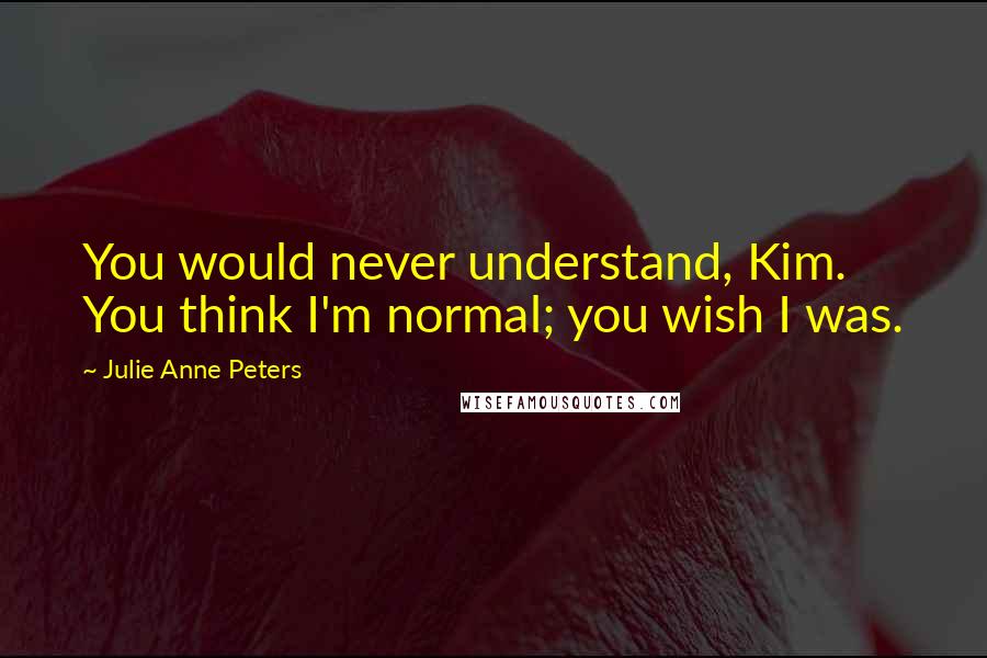 Julie Anne Peters Quotes: You would never understand, Kim. You think I'm normal; you wish I was.