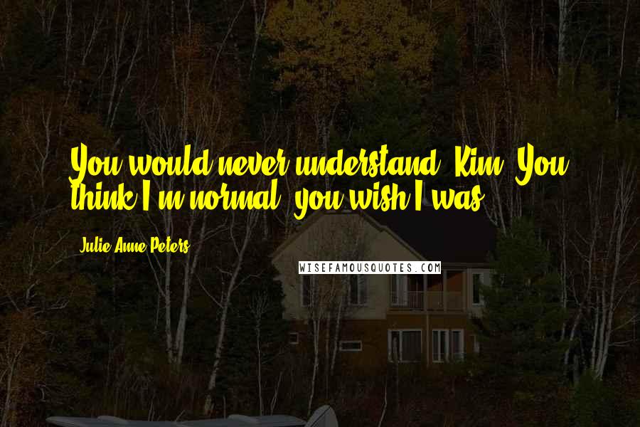 Julie Anne Peters Quotes: You would never understand, Kim. You think I'm normal; you wish I was.