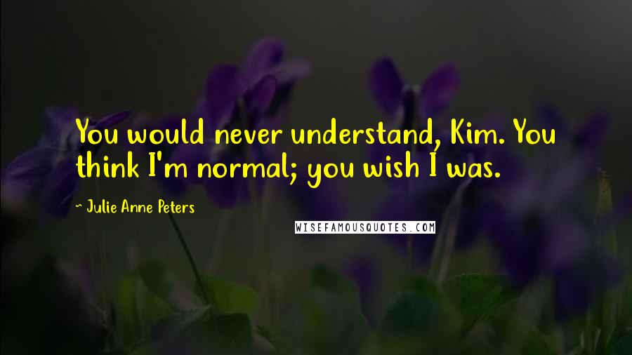 Julie Anne Peters Quotes: You would never understand, Kim. You think I'm normal; you wish I was.