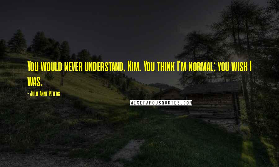 Julie Anne Peters Quotes: You would never understand, Kim. You think I'm normal; you wish I was.