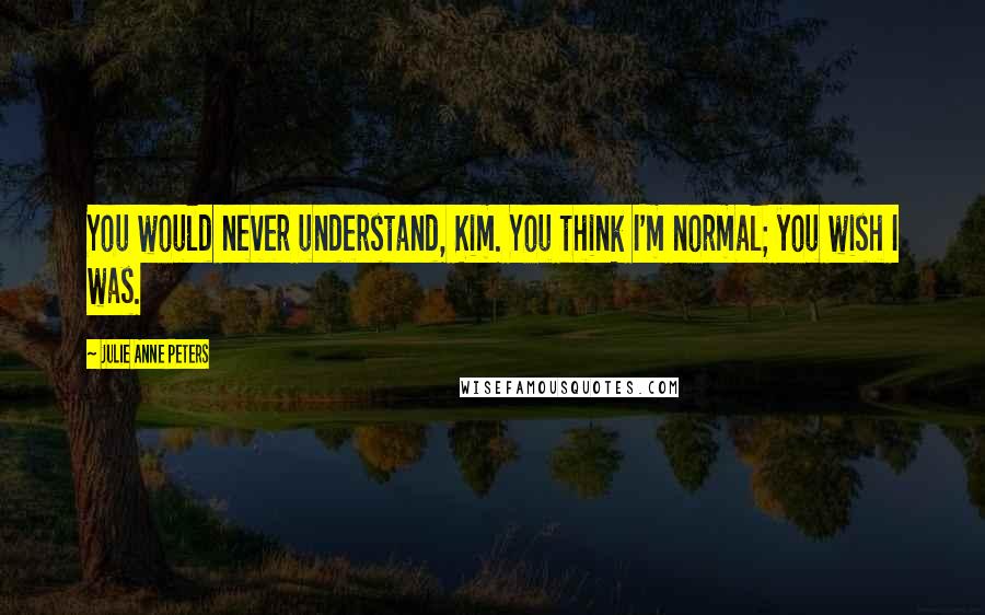 Julie Anne Peters Quotes: You would never understand, Kim. You think I'm normal; you wish I was.