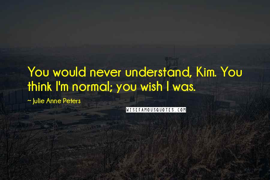 Julie Anne Peters Quotes: You would never understand, Kim. You think I'm normal; you wish I was.