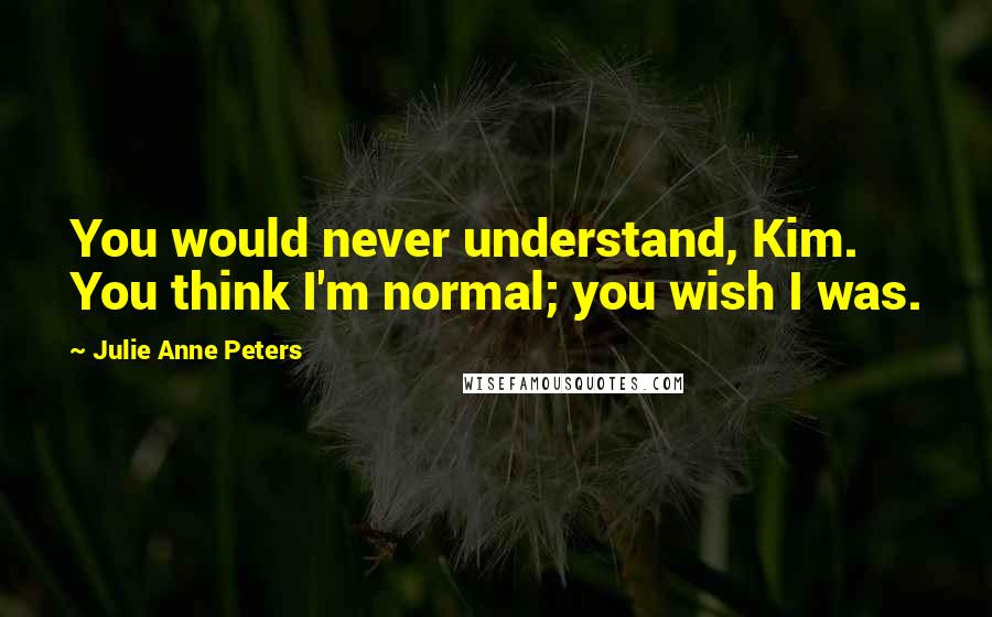 Julie Anne Peters Quotes: You would never understand, Kim. You think I'm normal; you wish I was.