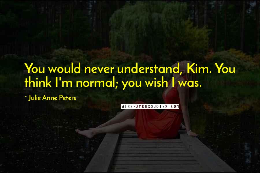 Julie Anne Peters Quotes: You would never understand, Kim. You think I'm normal; you wish I was.