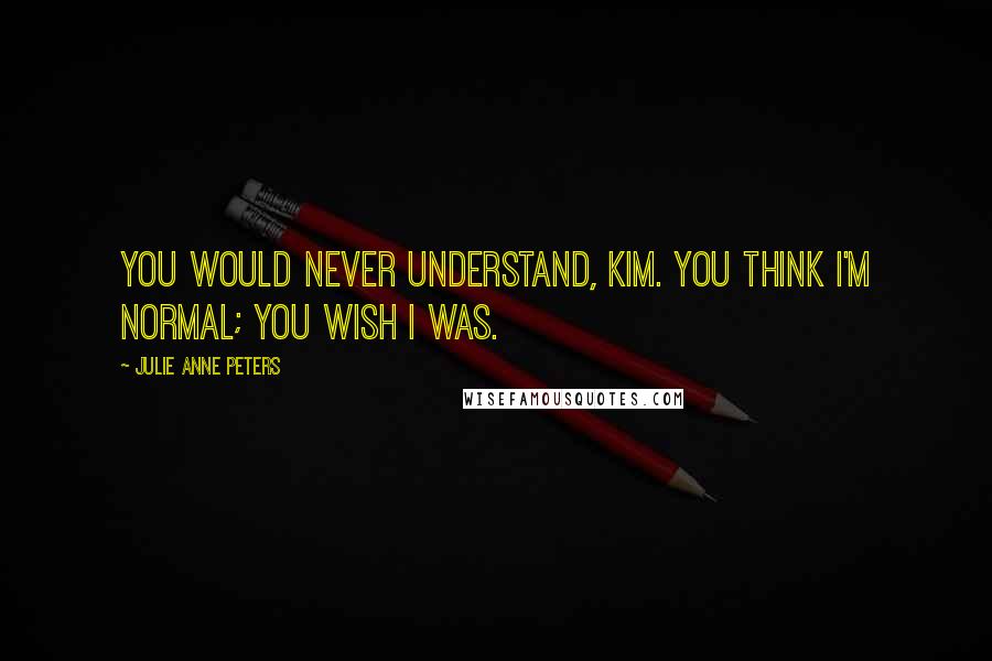 Julie Anne Peters Quotes: You would never understand, Kim. You think I'm normal; you wish I was.