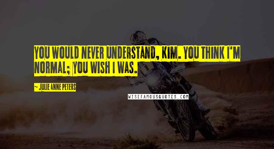 Julie Anne Peters Quotes: You would never understand, Kim. You think I'm normal; you wish I was.