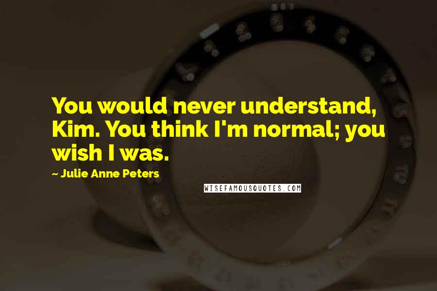 Julie Anne Peters Quotes: You would never understand, Kim. You think I'm normal; you wish I was.