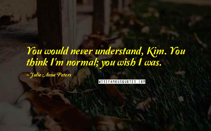 Julie Anne Peters Quotes: You would never understand, Kim. You think I'm normal; you wish I was.