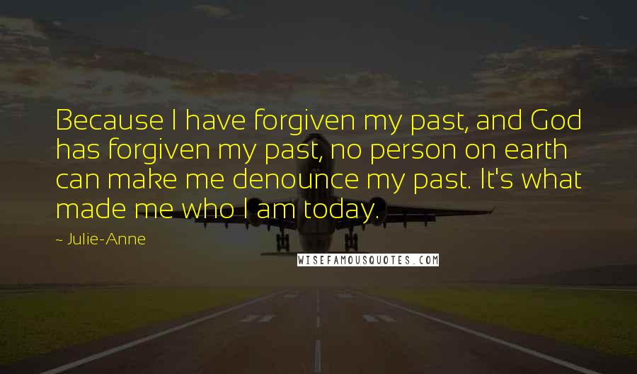 Julie-Anne Quotes: Because I have forgiven my past, and God has forgiven my past, no person on earth can make me denounce my past. It's what made me who I am today.