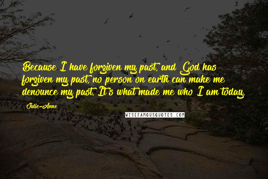 Julie-Anne Quotes: Because I have forgiven my past, and God has forgiven my past, no person on earth can make me denounce my past. It's what made me who I am today.