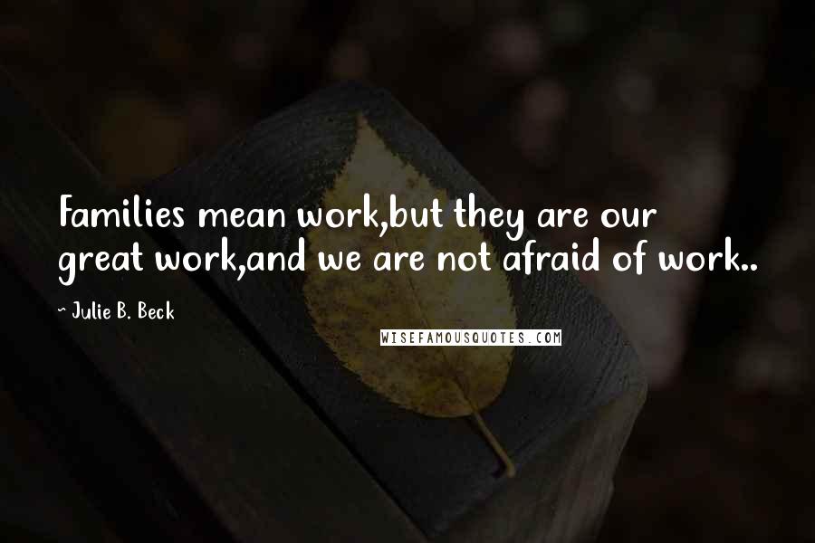 Julie B. Beck Quotes: Families mean work,but they are our great work,and we are not afraid of work..