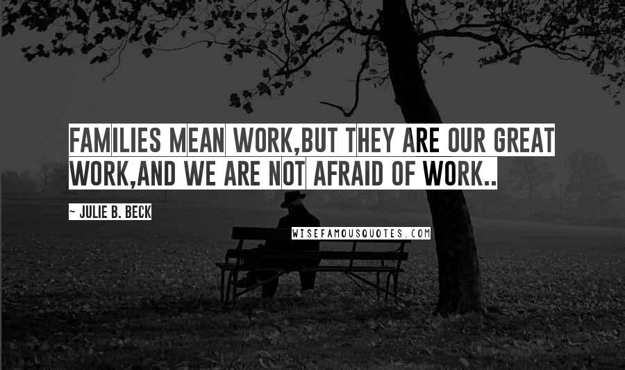 Julie B. Beck Quotes: Families mean work,but they are our great work,and we are not afraid of work..