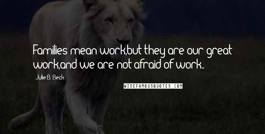 Julie B. Beck Quotes: Families mean work,but they are our great work,and we are not afraid of work..