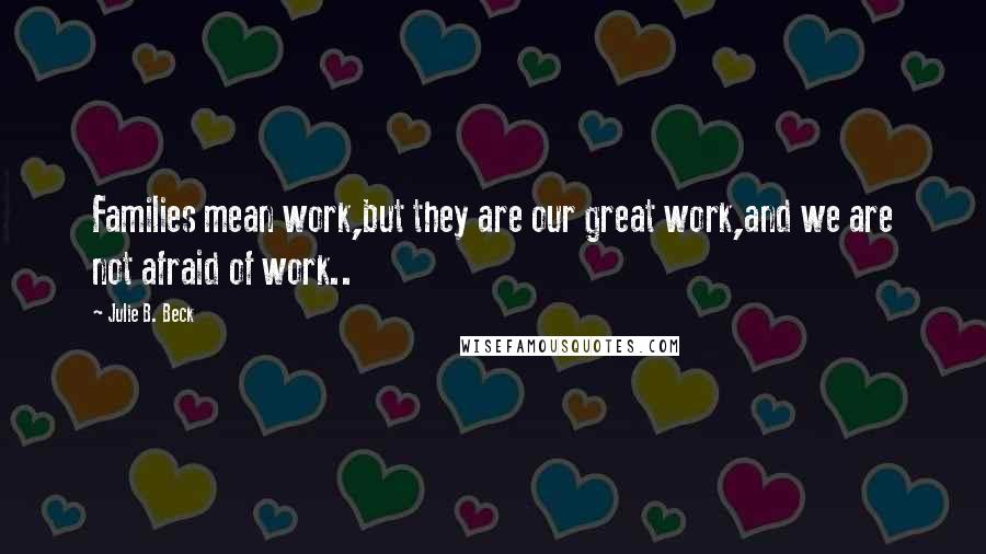 Julie B. Beck Quotes: Families mean work,but they are our great work,and we are not afraid of work..