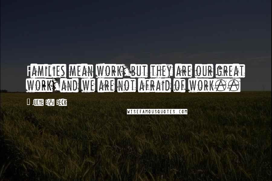 Julie B. Beck Quotes: Families mean work,but they are our great work,and we are not afraid of work..