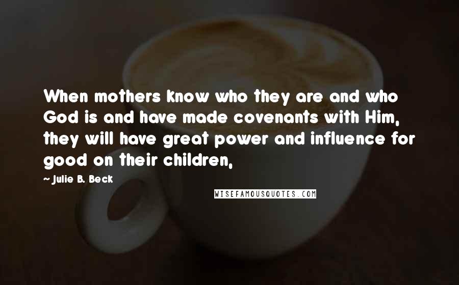 Julie B. Beck Quotes: When mothers know who they are and who God is and have made covenants with Him, they will have great power and influence for good on their children,