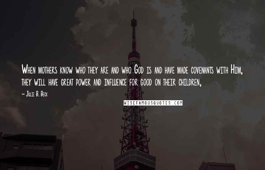 Julie B. Beck Quotes: When mothers know who they are and who God is and have made covenants with Him, they will have great power and influence for good on their children,