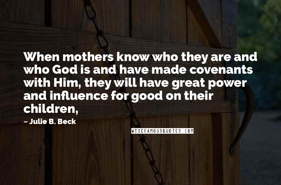 Julie B. Beck Quotes: When mothers know who they are and who God is and have made covenants with Him, they will have great power and influence for good on their children,