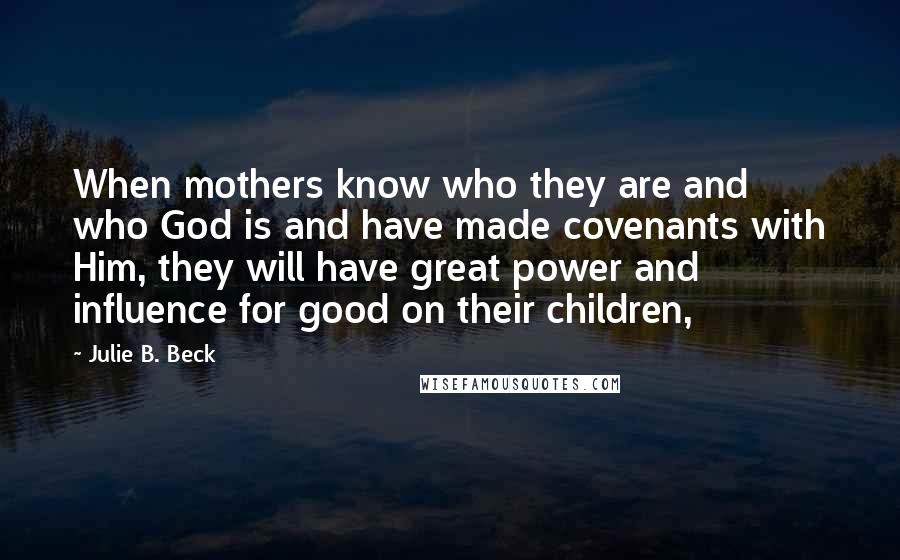 Julie B. Beck Quotes: When mothers know who they are and who God is and have made covenants with Him, they will have great power and influence for good on their children,
