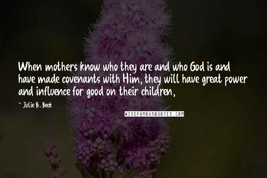 Julie B. Beck Quotes: When mothers know who they are and who God is and have made covenants with Him, they will have great power and influence for good on their children,