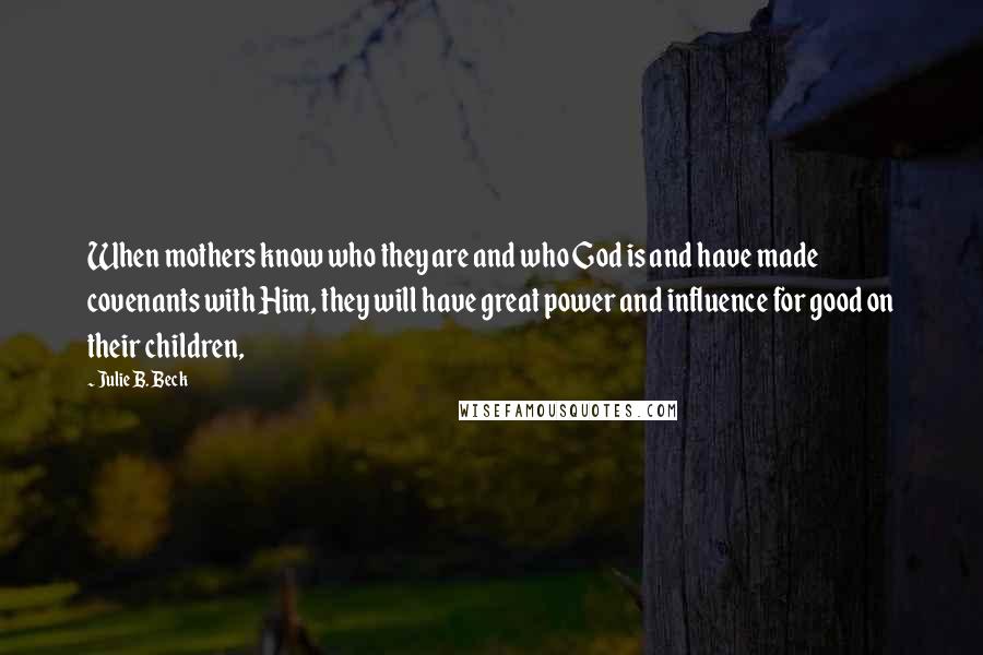Julie B. Beck Quotes: When mothers know who they are and who God is and have made covenants with Him, they will have great power and influence for good on their children,