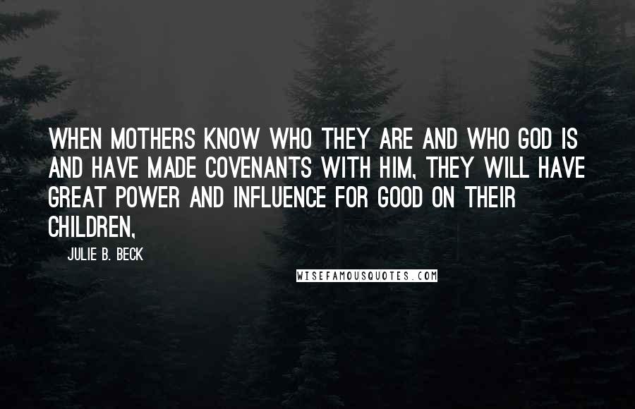 Julie B. Beck Quotes: When mothers know who they are and who God is and have made covenants with Him, they will have great power and influence for good on their children,