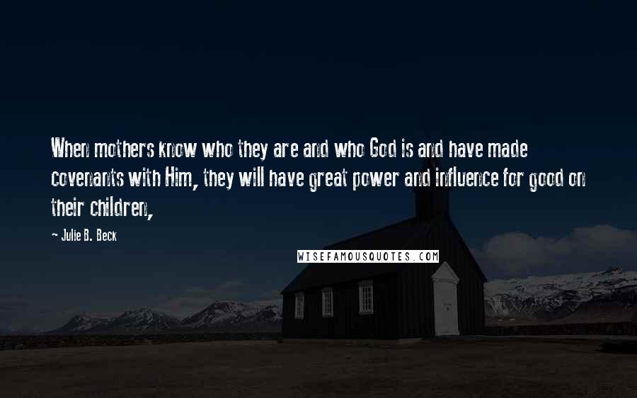 Julie B. Beck Quotes: When mothers know who they are and who God is and have made covenants with Him, they will have great power and influence for good on their children,