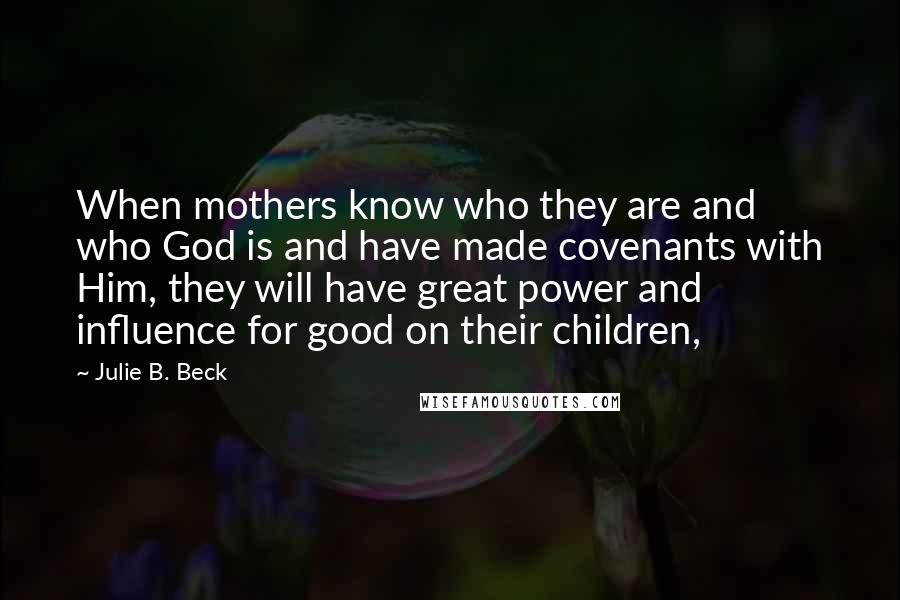 Julie B. Beck Quotes: When mothers know who they are and who God is and have made covenants with Him, they will have great power and influence for good on their children,