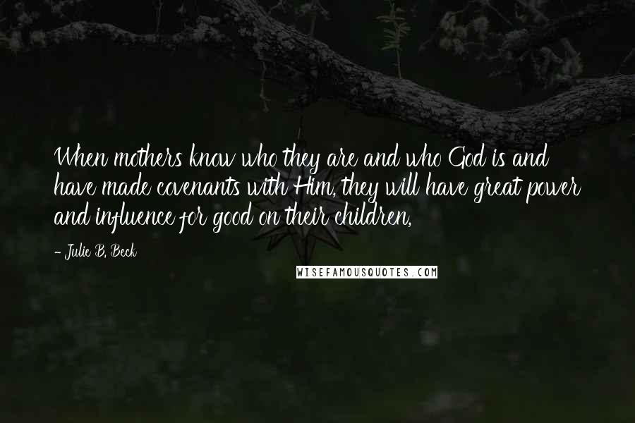 Julie B. Beck Quotes: When mothers know who they are and who God is and have made covenants with Him, they will have great power and influence for good on their children,
