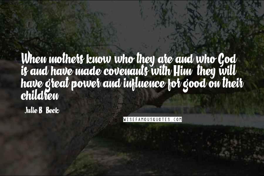 Julie B. Beck Quotes: When mothers know who they are and who God is and have made covenants with Him, they will have great power and influence for good on their children,
