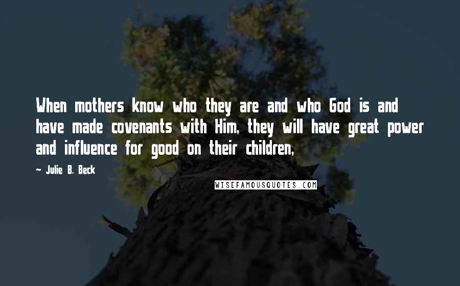 Julie B. Beck Quotes: When mothers know who they are and who God is and have made covenants with Him, they will have great power and influence for good on their children,