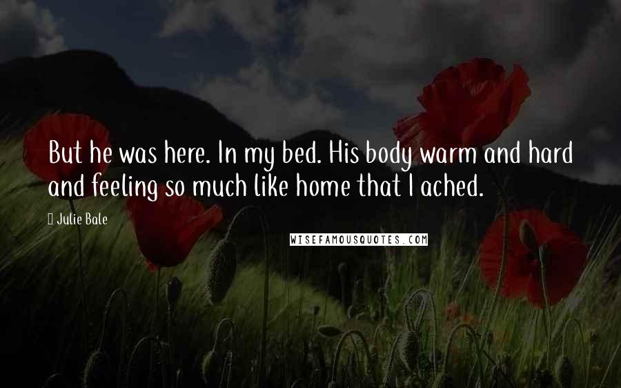 Julie Bale Quotes: But he was here. In my bed. His body warm and hard and feeling so much like home that I ached.