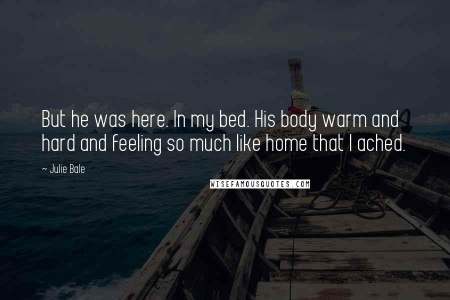Julie Bale Quotes: But he was here. In my bed. His body warm and hard and feeling so much like home that I ached.